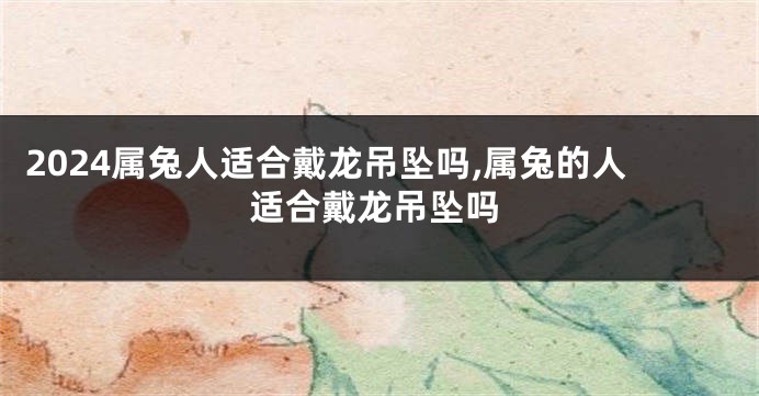 2024属兔人适合戴龙吊坠吗,属兔的人适合戴龙吊坠吗