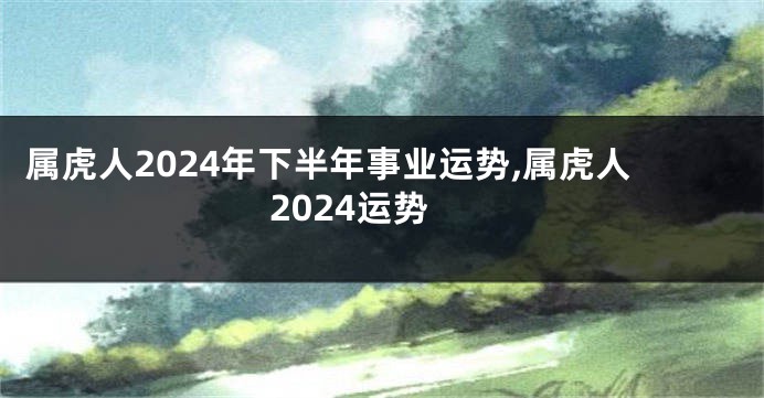 属虎人2024年下半年事业运势,属虎人2024运势