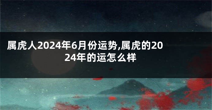 属虎人2024年6月份运势,属虎的2024年的运怎么样