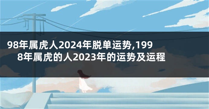 98年属虎人2024年脱单运势,1998年属虎的人2023年的运势及运程