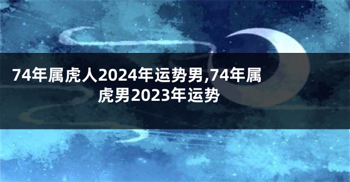 74年属虎人2024年运势男,74年属虎男2023年运势