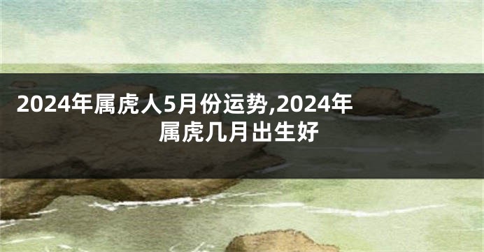 2024年属虎人5月份运势,2024年属虎几月出生好