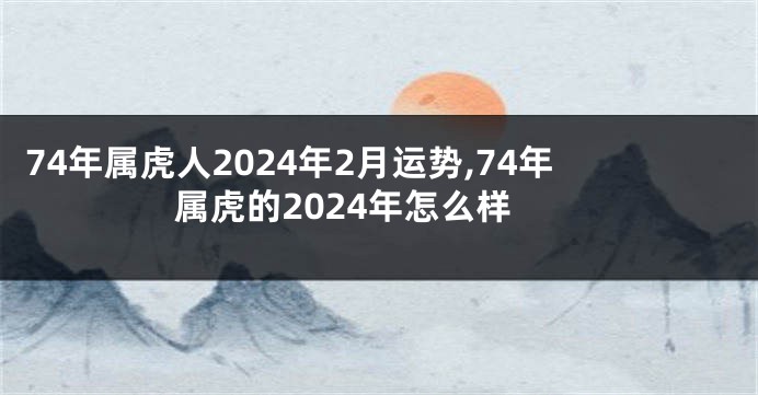 74年属虎人2024年2月运势,74年属虎的2024年怎么样