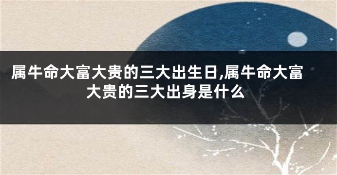 属牛命大富大贵的三大出生日,属牛命大富大贵的三大出身是什么