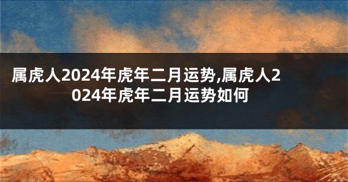 属虎人2024年虎年二月运势,属虎人2024年虎年二月运势如何