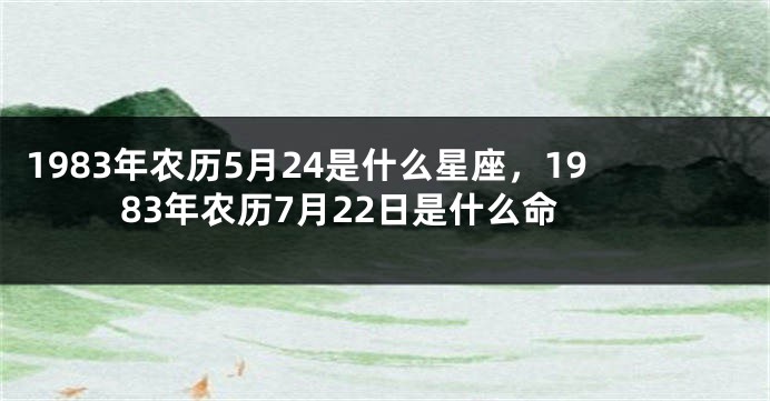 1983年农历5月24是什么星座，1983年农历7月22日是什么命