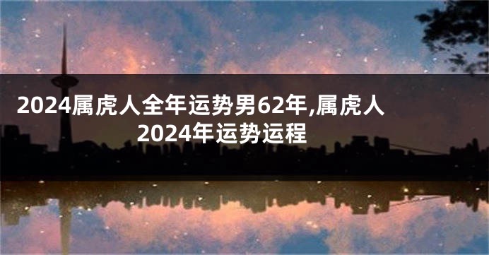 2024属虎人全年运势男62年,属虎人2024年运势运程