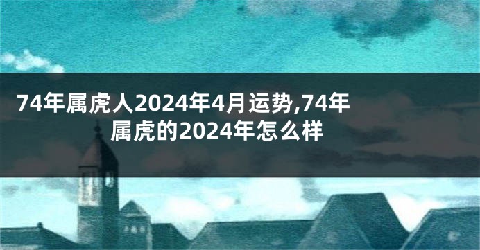 74年属虎人2024年4月运势,74年属虎的2024年怎么样