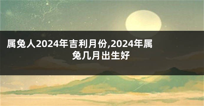 属兔人2024年吉利月份,2024年属兔几月出生好