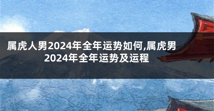 属虎人男2024年全年运势如何,属虎男2024年全年运势及运程