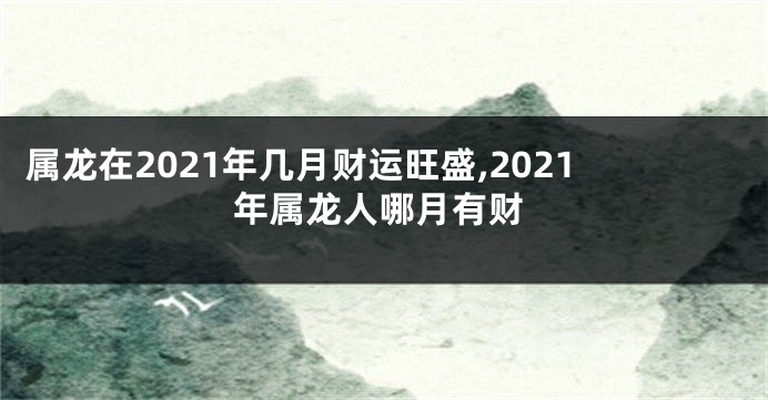 属龙在2021年几月财运旺盛,2021年属龙人哪月有财