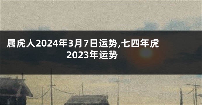 属虎人2024年3月7日运势,七四年虎2023年运势