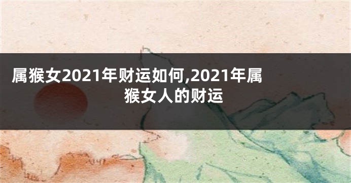 属猴女2021年财运如何,2021年属猴女人的财运