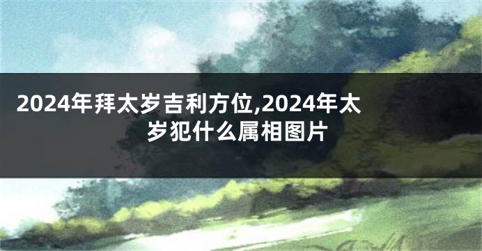 2024年拜太岁吉利方位,2024年太岁犯什么属相图片