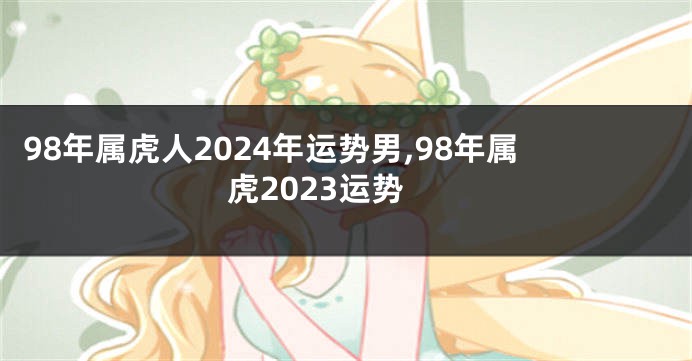 98年属虎人2024年运势男,98年属虎2023运势