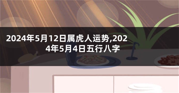 2024年5月12日属虎人运势,2024年5月4日五行八字