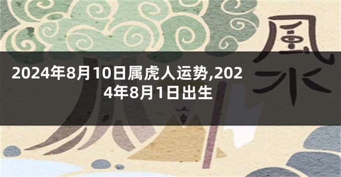 2024年8月10日属虎人运势,2024年8月1日出生