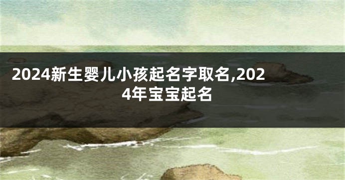 2024新生婴儿小孩起名字取名,2024年宝宝起名