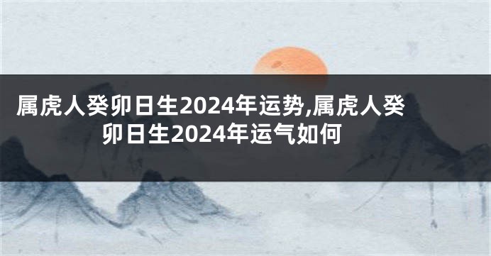 属虎人癸卯日生2024年运势,属虎人癸卯日生2024年运气如何