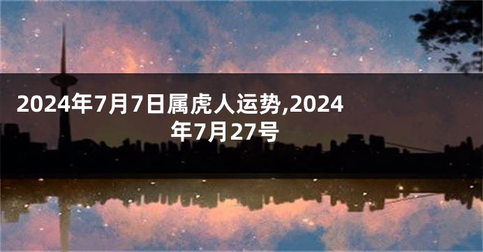 2024年7月7日属虎人运势,2024年7月27号