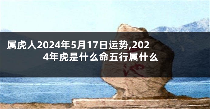 属虎人2024年5月17日运势,2024年虎是什么命五行属什么