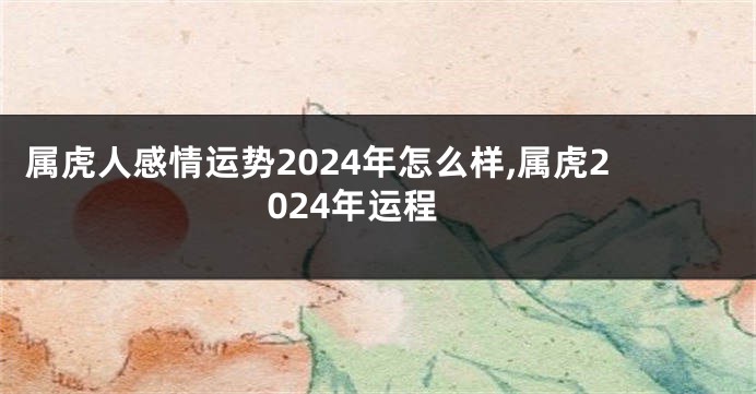 属虎人感情运势2024年怎么样,属虎2024年运程