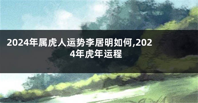 2024年属虎人运势李居明如何,2024年虎年运程