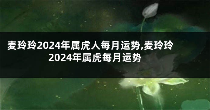 麦玲玲2024年属虎人每月运势,麦玲玲2024年属虎每月运势