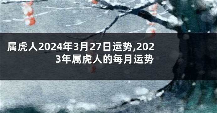 属虎人2024年3月27日运势,2023年属虎人的每月运势