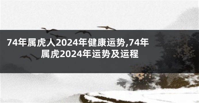 74年属虎人2024年健康运势,74年属虎2024年运势及运程