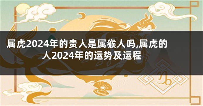 属虎2024年的贵人是属猴人吗,属虎的人2024年的运势及运程