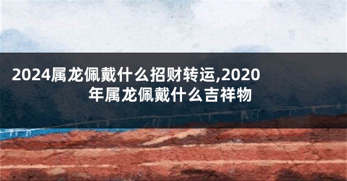 2024属龙佩戴什么招财转运,2020年属龙佩戴什么吉祥物