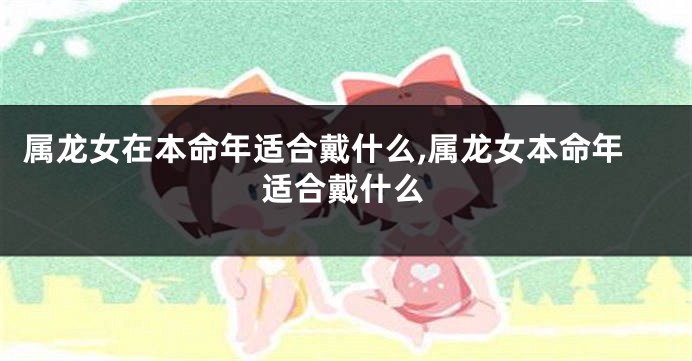 属龙女在本命年适合戴什么,属龙女本命年适合戴什么