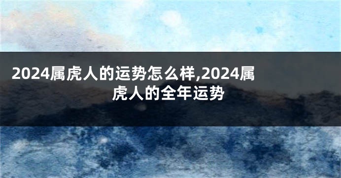 2024属虎人的运势怎么样,2024属虎人的全年运势