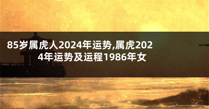 85岁属虎人2024年运势,属虎2024年运势及运程1986年女