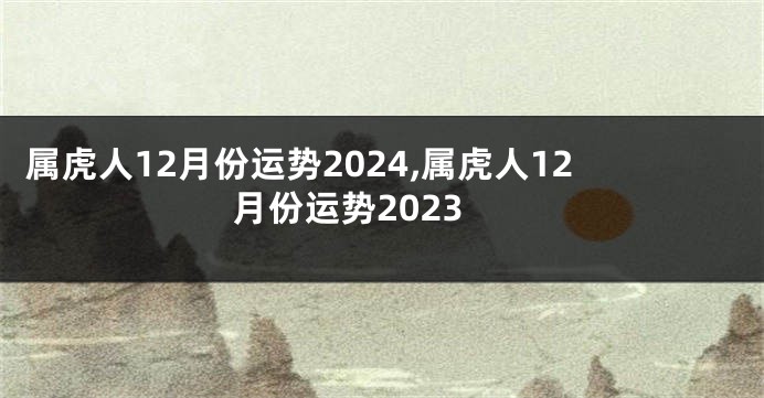 属虎人12月份运势2024,属虎人12月份运势2023