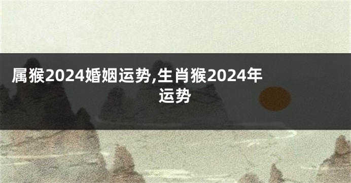 属猴2024婚姻运势,生肖猴2024年运势