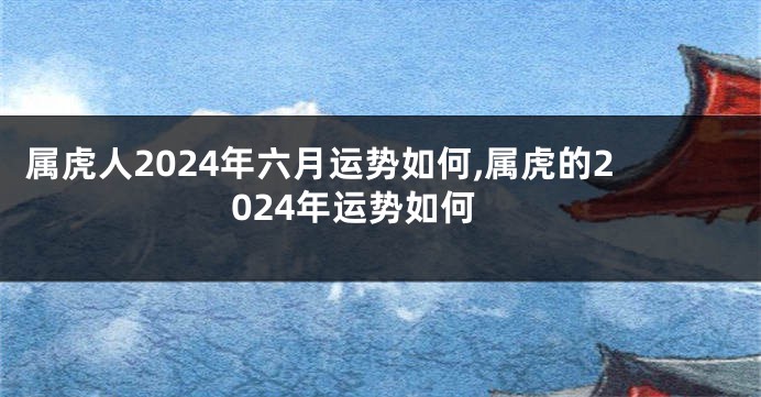 属虎人2024年六月运势如何,属虎的2024年运势如何