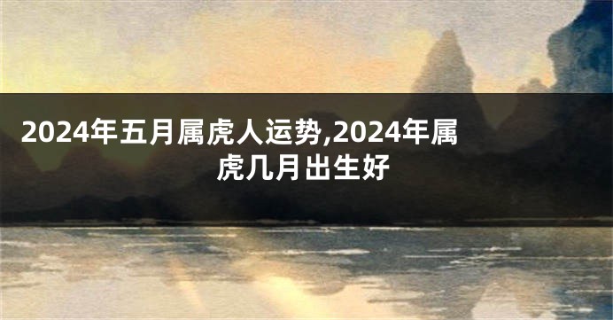 2024年五月属虎人运势,2024年属虎几月出生好