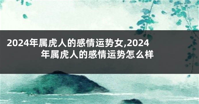 2024年属虎人的感情运势女,2024年属虎人的感情运势怎么样