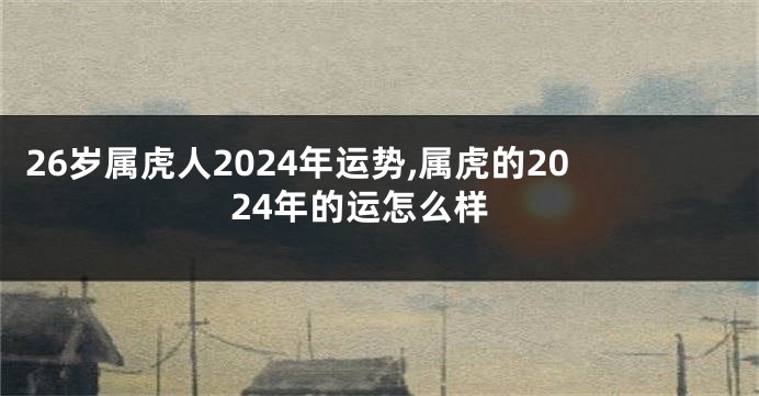 26岁属虎人2024年运势,属虎的2024年的运怎么样