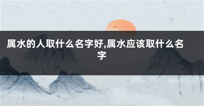 属水的人取什么名字好,属水应该取什么名字