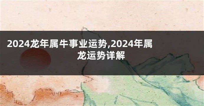 2024龙年属牛事业运势,2024年属龙运势详解