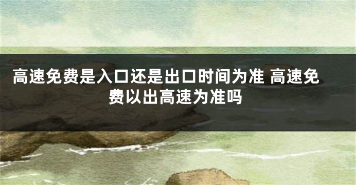 高速免费是入口还是出口时间为准 高速免费以出高速为准吗