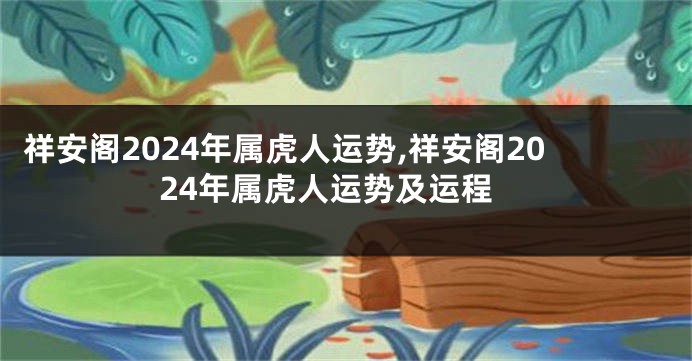 祥安阁2024年属虎人运势,祥安阁2024年属虎人运势及运程