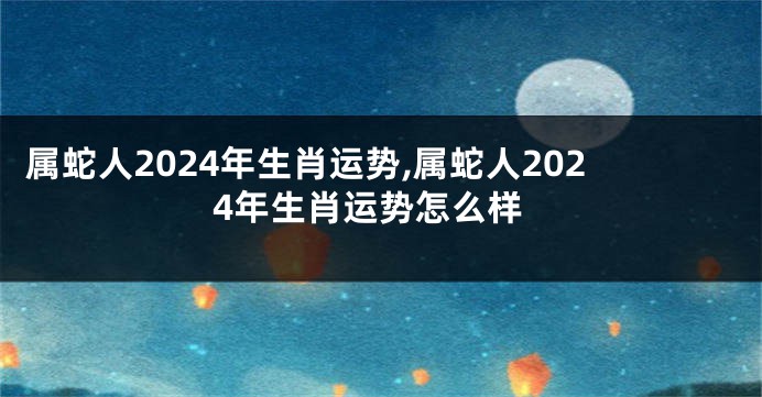 属蛇人2024年生肖运势,属蛇人2024年生肖运势怎么样