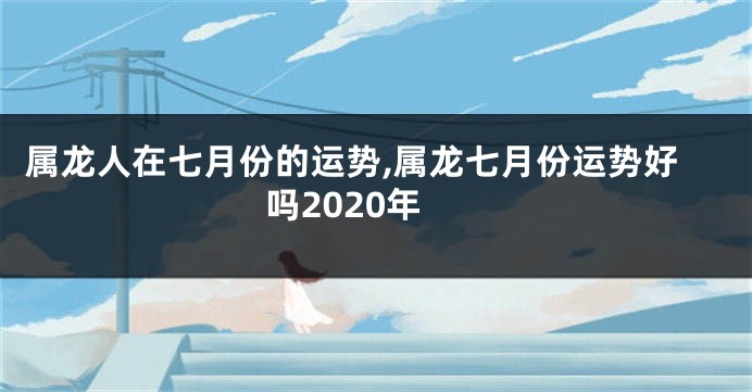 属龙人在七月份的运势,属龙七月份运势好吗2020年