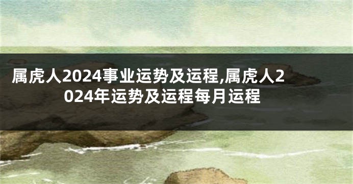 属虎人2024事业运势及运程,属虎人2024年运势及运程每月运程