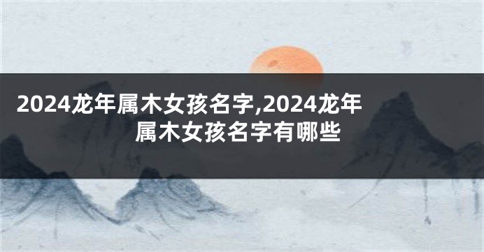 2024龙年属木女孩名字,2024龙年属木女孩名字有哪些