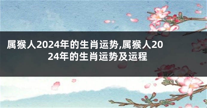 属猴人2024年的生肖运势,属猴人2024年的生肖运势及运程